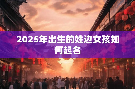 2025年出生的姓边女孩如何起名 2025年出生的姓边女孩如何起名