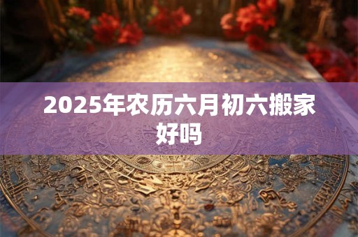 2025年农历六月初六搬家好吗