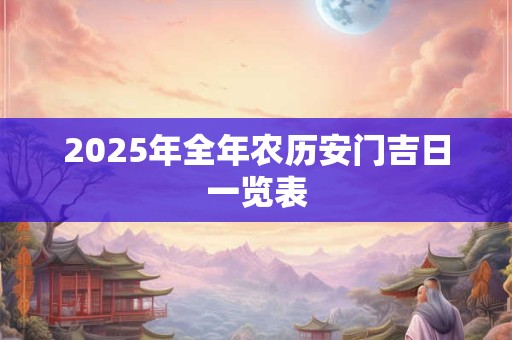 2025年全年农历安门吉日一览表 2025年全年农历安门吉日一览表