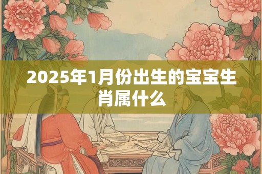 2025年1月份出生的宝宝生肖属什么 2025年1月份出生的宝宝生肖属什么