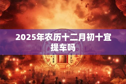 2025年农历十二月初十宜提车吗 2025年农历十二月初十宜提车吗