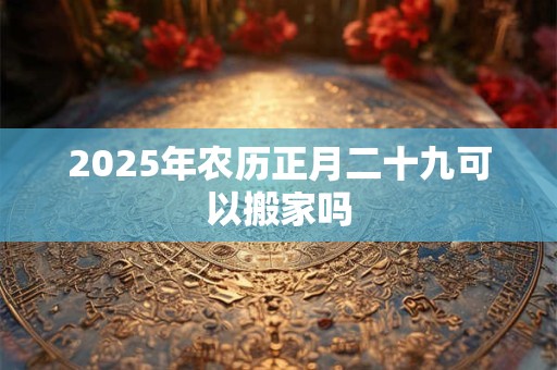 2025年农历正月二十九可以搬家吗 2025年农历正月二十九可以搬家吗