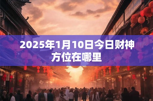 2025年1月10日今日财神方位在哪里 2025年1月10日今日财神方位在哪里