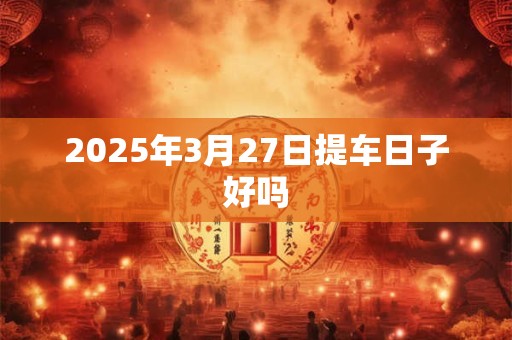 2025年3月27日提车日子好吗 2025年3月27日提车日子好吗