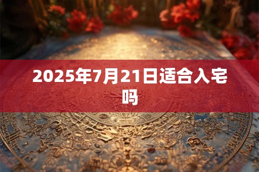 2025年7月21日适合入宅吗 2025年7月21日适合入宅吗