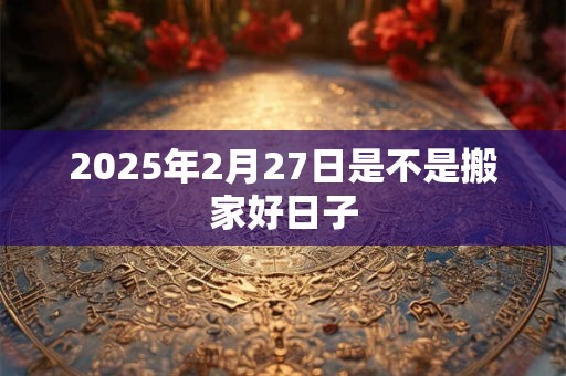 2025年2月27日是不是搬家好日子 2025年2月27日是不是搬家好日子