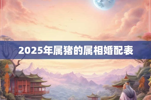 2025年属猪的属相婚配表 2025年属猪的属相婚配表