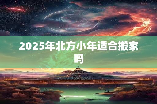 2025年北方小年适合搬家吗 2025年北方小年适合搬家吗