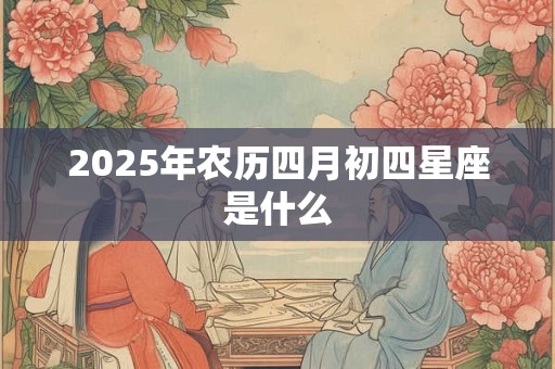 2025年农历四月初四星座是什么 2025年农历四月初四星座是什么