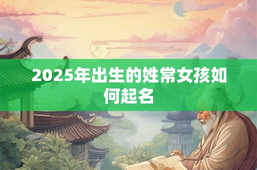 2025年出生的姓常女孩如何起名 2025年出生的姓常女孩如何起名