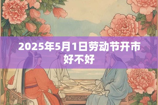 2025年5月1日劳动节开市好不好 2025年5月1日劳动节开市好不好