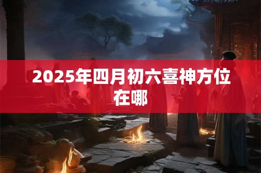 2026年四月初六喜神方位在哪 2026年四月初六喜神方位在哪