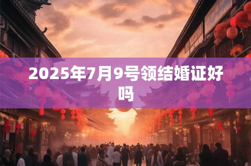 2025年7月9号领结婚证好吗 2025年7月9号领结婚证好吗
