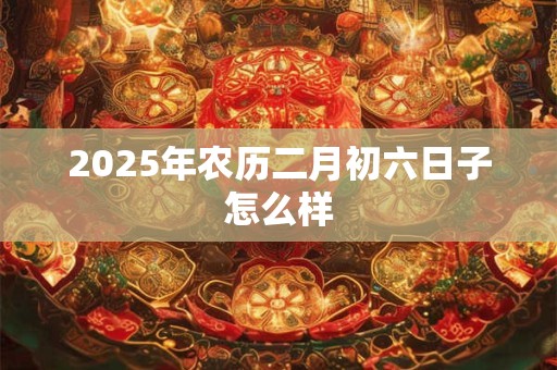 2025年农历二月初六日子怎么样 2025年农历二月初六日子怎么样