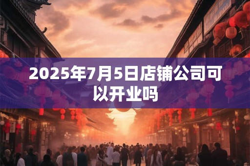 2025年7月5日店铺公司可以开业吗 2025年7月5日店铺公司可以开业吗