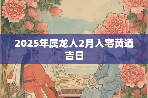 2025年属龙人2月入宅黄道吉日 2025年属龙人2月入宅黄道吉日
