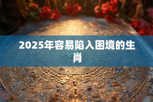 2025年容易陷入困境的生肖 2025年容易陷入困境的生肖