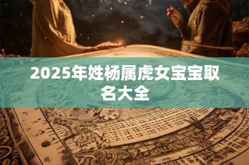 2025年姓杨属虎女宝宝取名大全 2025年姓杨属虎女宝宝取名大全