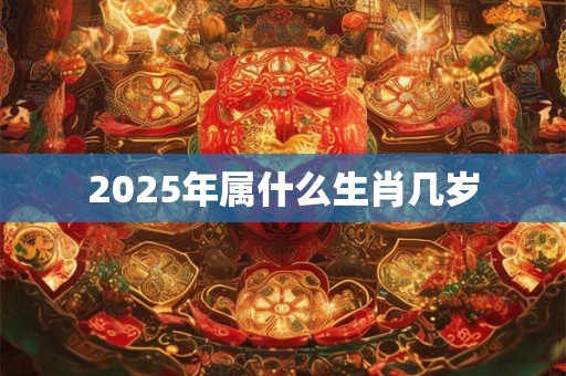 2025年属什么生肖几岁 2025年属什么生肖几岁