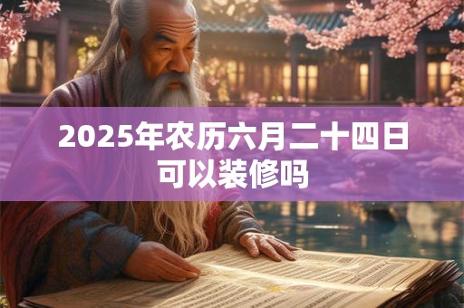 2025年农历六月二十四日可以装修吗 2025年农历六月二十四日可以装修吗