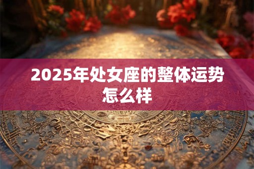 2025年处女座的整体运势怎么样 2025年处女座的整体运势怎么样