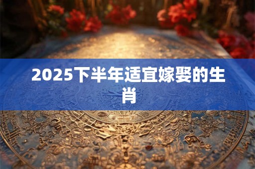 2025下半年适宜嫁娶的生肖 2025下半年适宜嫁娶的生肖