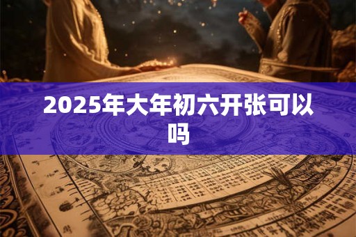 2025年大年初六开张可以吗 2025年大年初六开张可以吗