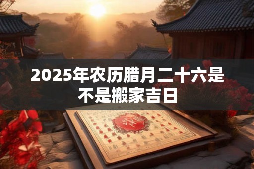 2025年农历腊月二十六是不是搬家吉日