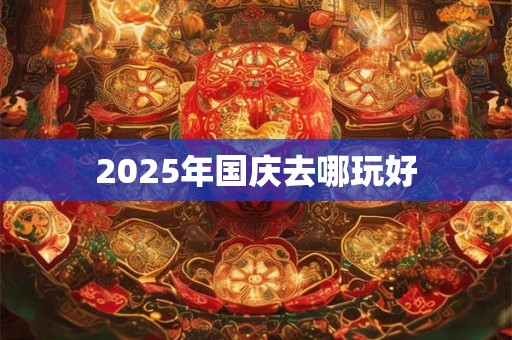 2025年国庆去哪玩好 2025年国庆去哪玩好