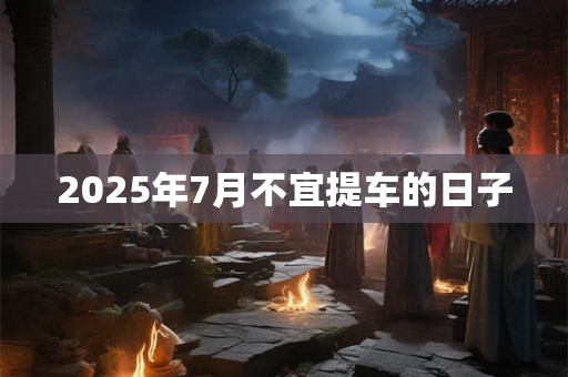 2025年7月不宜提车的日子 2025年7月不宜提车的日子