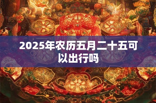 2025年农历五月二十五可以出行吗 2025年农历五月二十五可以出行吗