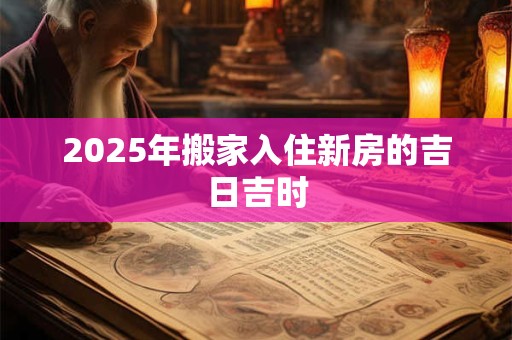 2025年搬家入住新房的吉日吉时 2025年搬家入住新房的吉日吉时