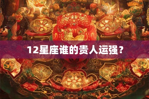 12星座谁的贵人运强? 12星座谁的贵人运强?