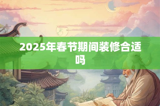 2025年春节期间装修合适吗