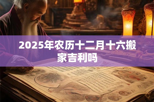 2025年农历十二月十六搬家吉利吗 2025年农历十二月十六搬家吉利吗