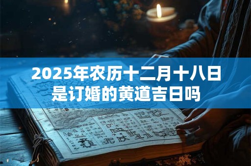 2025年农历十二月十八日是订婚的黄道吉日吗 2025年农历十二月十八日是订婚的黄道吉日吗