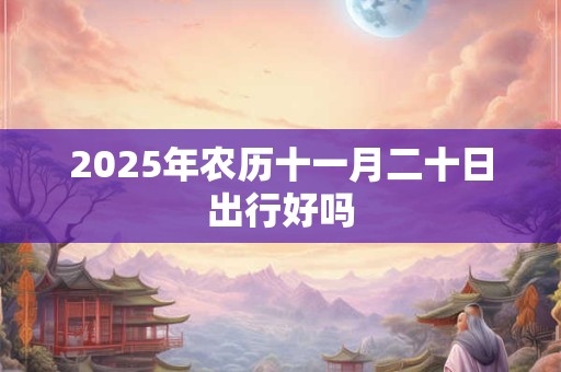 2025年农历十一月二十日出行好吗 2025年农历十一月二十日出行好吗