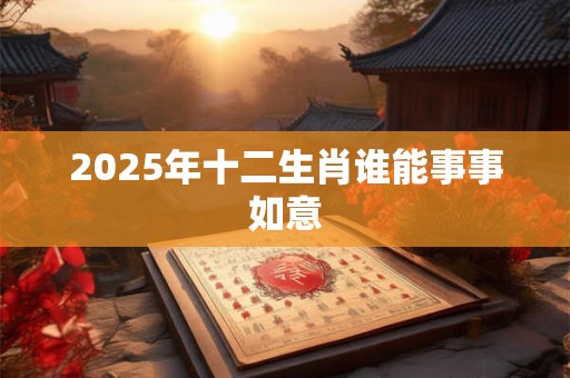 2025年十二生肖谁能事事如意 2025年十二生肖谁能事事如意