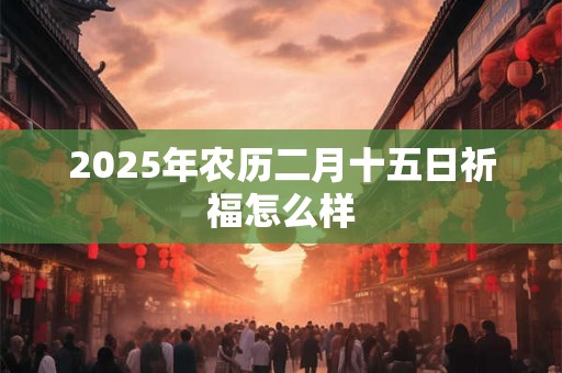 2025年农历二月十五日祈福怎么样 2025年农历二月十五日祈福怎么样