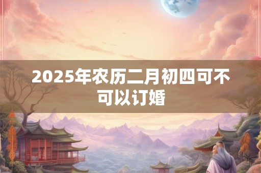 2026年农历二月初四可不可以订婚 2026年农历二月初四可不可以订婚