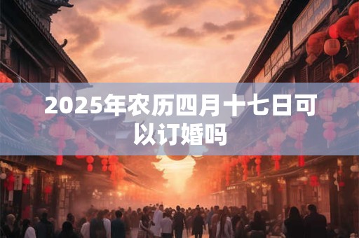 2025年农历四月十七日可以订婚吗 2025年农历四月十七日可以订婚吗