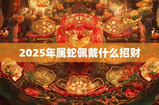 2025年属蛇佩戴什么招财 2025年属蛇佩戴什么招财