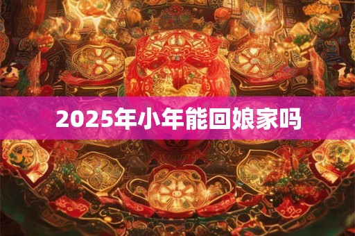2025年小年能回娘家吗 2025年小年能回娘家吗