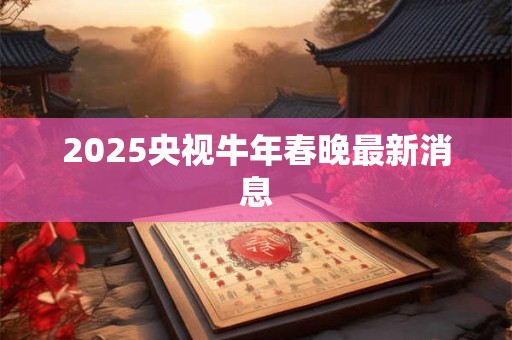 2025央视牛年春晚最新消息 2025央视牛年春晚最新消息