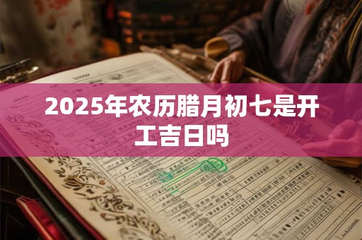 2025年农历腊月初七是开工吉日吗