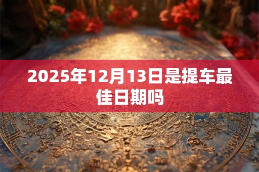 2025年12月13日是提车最佳日期吗 2025年12月13日是提车最佳日期吗