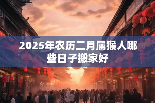 2025年农历二月属猴人哪些日子搬家好 2025年农历二月属猴人哪些日子搬家好