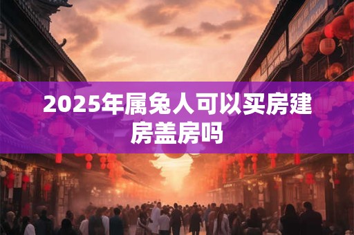 2025年属兔人可以买房建房盖房吗