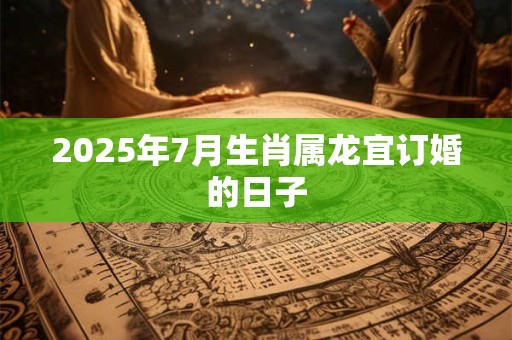 2025年7月生肖属龙宜订婚的日子