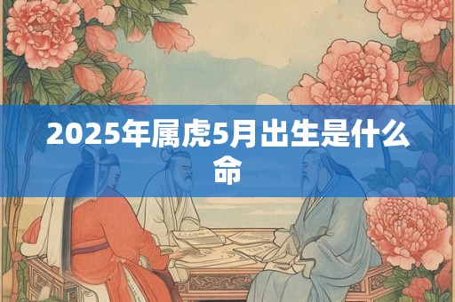 2025年属虎5月出生是什么命 2025年属虎5月出生是什么命